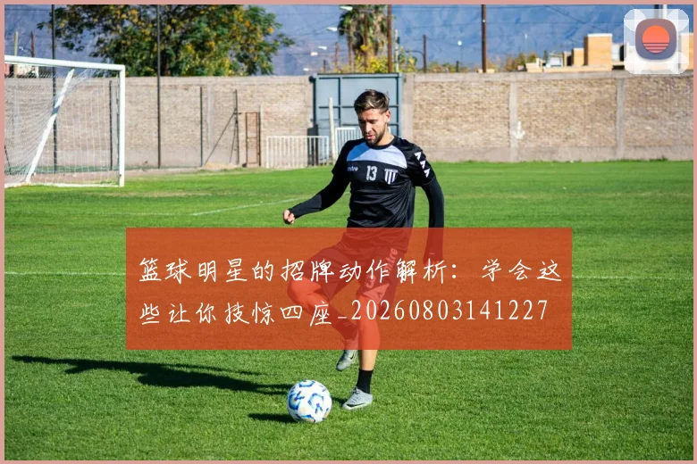 篮球明星的招牌动作解析：学会这些让你技惊四座_20260803141227